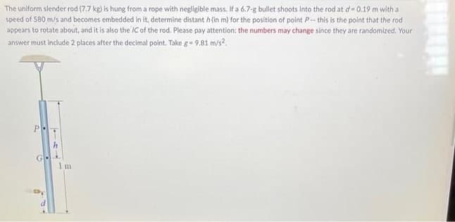 The uniform slender rod (7.7 kg) is hung from a rope with negligible mass, If a 6.7-g bullet shoots Into the rod at d= 0.19 m with a
speed of 580 m/s and becomes embedded in it, determine distant h(in m) for the position of point P-- this is the polnt that the rod
appears to rotate about, and it is also the IC of the rod. Please pay attention: the numbers may change since they are randomized. Your
answer must include 2 places after the decimal point. Take g- 9,81 m/s?.
P
Im
