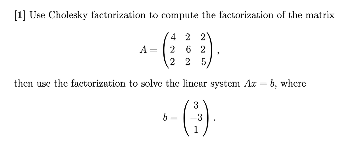 [1] Use Cholesky factorization to compute the factorization of the matrix
A =
4 22
2 62
2 2 5
9
then use the factorization to solve the linear system Ax = 6, where
(3)
-3
b =