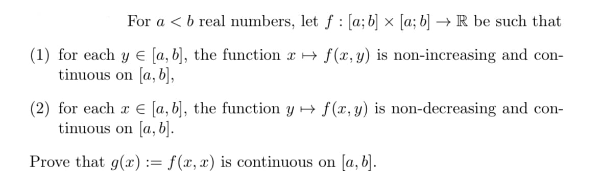 For a < b real numbers, let ƒ : [a; b] × [a; b] → R be such that
(1) for each y € [a, b], the function x → f(x, y) is non-increasing and con-
tinuous on [a, b],
(2) for each x € [a, b], the function y → f(x, y) is non-decreasing and con-
tinuous on [a, b].
Prove that g(x):= f(x,x) is continuous on [a, b].