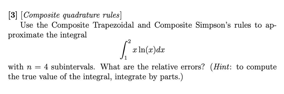 [3] [Composite quadrature rules]
Use the Composite Trapezoidal and Composite Simpson's rules to ap-
proximate the integral
2
S²₁
x ln(x) dx
with n = 4 subintervals. What are the relative errors? (Hint: to compute
the true value of the integral, integrate by parts.)