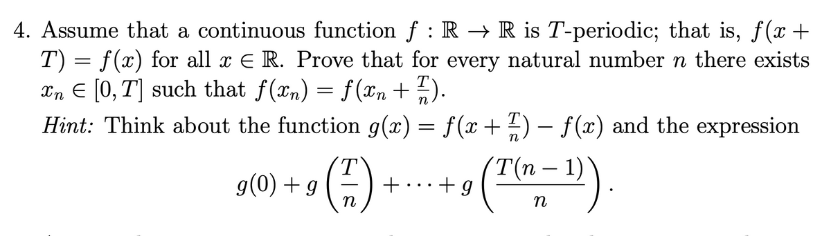 4. Assume that a continuous function f : R → R is T-periodic; that is, f(x +
T) = f(x) for all x E R. Prove that for every natural number n there exists
Xn E [0, T] such that f(xn) = f(xn +).
Hint: Think about the function g(x) = f(x+ ?) – f(x) and the expression
n
st0) + () +-+ (")
T.
+...+g
T(n – 1)
n
n
