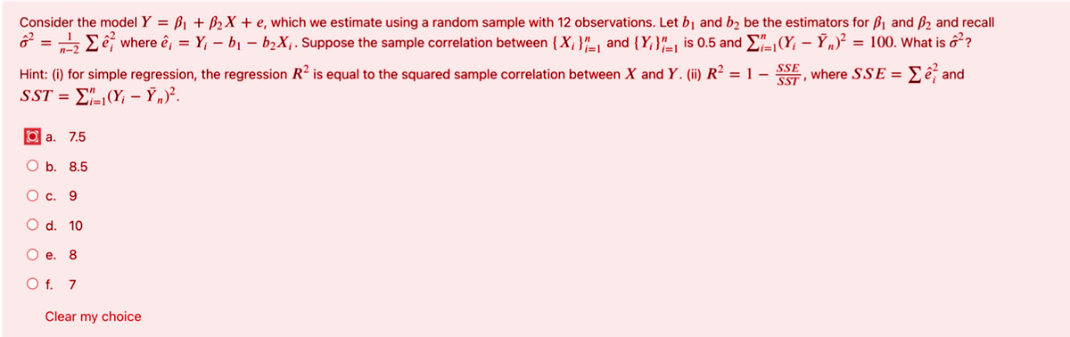 Consider the model Y = B1 + B2X + e, which we estimate using a random sample with 12 observations. Let bj and b2 be the estimators for B1 and B2 and recall
Eê, where ê; = Y; – bị – b2X;. Suppose the sample correlation between {X; }"_-1 and {Y;}"_, is 0.5 and E(Y; – Ỹ„)² = 100. What is ổ??
%3D
n-2
Hint: (i) for simple regression, the regression R? is equal to the squared sample correlation between X and Y. (ii) R² = 1 –
SSE
where SSE = Eế and
SST
SST =
O a. 7.5
O b. 8.5
О с. 9
O d. 10
O e. 8
O f. 7
Clear my choice
