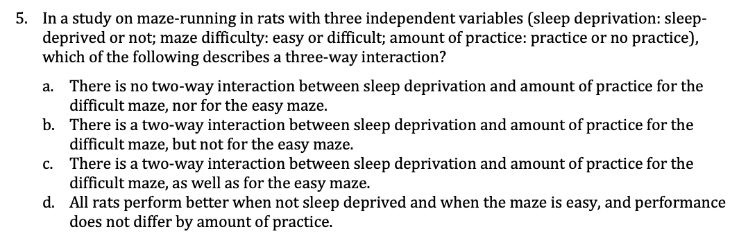 5. In a study on maze-running in rats with three independent variables (sleep deprivation: sleep-
deprived or not; maze difficulty: easy or difficult; amount of practice: practice or no practice),
which of the following describes a three-way interaction?
There is no two-way interaction between sleep deprivation and amount of practice for the
difficult maze, nor for the easy maze.
b. There is a two-way interaction between sleep deprivation and amount of practice for the
difficult maze, but not for the easy maze.
a.
There is a two-way interaction between sleep deprivation and amount of practice for the
difficult maze, as well as for the easy maze.
d. All rats perform better when not sleep deprived and when the maze is easy, and performance
does not differ by amount of practice.
C.
