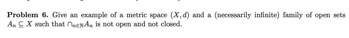 Problem 6. Give an example of a metric space (X, d) and a (necessarily infinite) family of open sets
An C X such that menAn is not open and not closed.
