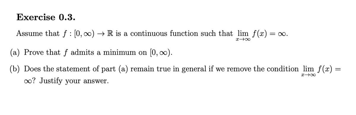 Exercise 0.3.
Assume that f : [0, 00) → R is a continuous function such that lim f(x) =
= 0.
(a) Prove that f admits a minimum on [0, 0).
(b) Does the statement of part (a) remain true in general if we remove the condition lim f(x) =
0? Justify your answer.
