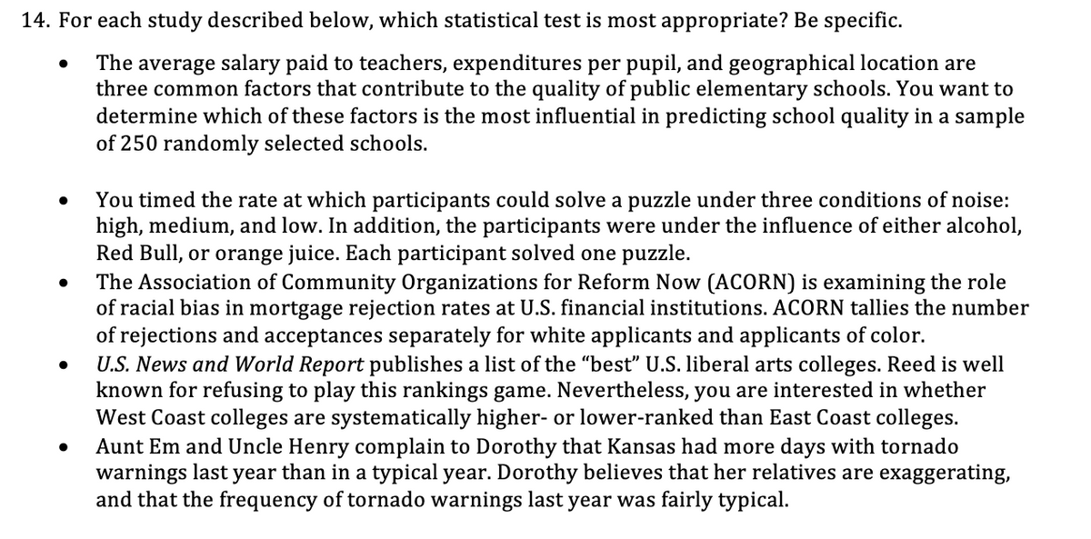 14. For each study described below, which statistical test is most appropriate? Be specific.
The average salary paid to teachers, expenditures per pupil, and geographical location are
three common factors that contribute to the quality of public elementary schools. You want to
determine which of these factors is the most influential in predicting school quality in a sample
of 250 randomly selected schools.
You timed the rate at which participants could solve a puzzle under three conditions of noise:
high, medium, and low. In addition, the participants were under the influence of either alcohol,
Red Bull, or orange juice. Each participant solved one puzzle.
The Association of Community Organizations for Reform Now (ACORN) is examining the role
of racial bias in mortgage rejection rates at U.S. financial institutions. ACORN tallies the number
of rejections and acceptances separately for white applicants and applicants of color.
U.S. News and World Report publishes a list of the "best" U.S. liberal arts colleges. Reed is well
known for refusing to play this rankings game. Nevertheless, you are interested in whether
West Coast colleges are systematically higher- or lower-ranked than East Coast colleges.
Aunt Em and Uncle Henry complain to Dorothy that Kansas had more days with tornado
warnings last year than in a typical year. Dorothy believes that her relatives are exaggerating,
and that the frequency of tornado warnings last year was fairly typical.
