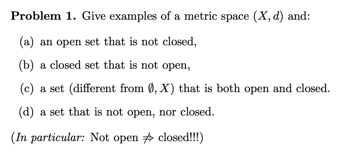 Problem 1. Give examples of a metric space (X, d) and:
(a) an open set that is not closed,
(b) a closed set that is not open,
(c) a set (different from 0, X) that is both open and closed.
(d) a set that is not open, nor closed.
(In particular: Not open # closed!!!)
