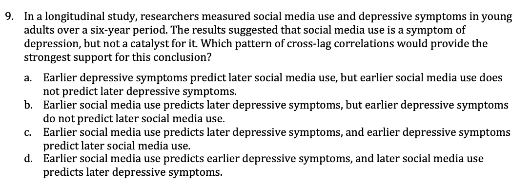 9. In a longitudinal study, researchers measured social media use and depressive symptoms in young
adults over a six-year period. The results suggested that social media use is a symptom of
depression, but not a catalyst for it. Which pattern of cross-lag correlations would provide the
strongest support for this conclusion?
a. Earlier depressive symptoms predict later social media use, but earlier social media use does
not predict later depressive symptoms.
b. Earlier social media use predicts later depressive symptoms, but earlier depressive symptoms
do not predict later social media use.
Earlier social media use predicts later depressive symptoms, and earlier depressive symptoms
predict later social media use.
d. Earlier social media use predicts earlier depressive symptoms, and later social media use
predicts later depressive symptoms.
C.
