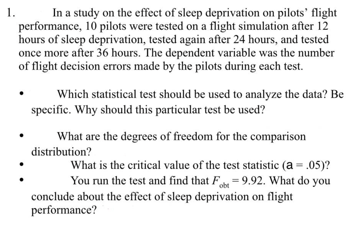 In a study on the effect of sleep deprivation on pilots’ flight
performance, 10 pilots were tested on a flight simulation after 12
hours of sleep deprivation, tested again after 24 hours, and tested
once more after 36 hours. The dependent variable was the number
of flight decision errors made by the pilots during each test.
1.
Which statistical test should be used to analyze the data? Be
specific. Why should this particular test be used?
What are the degrees of freedom for the comparison
distribution?
What is the critical value of the test statistic (a = .05)?
You run the test and find that F = 9.92. What do you
||
%3D
obt
conclude about the effect of sleep deprivation on flight
performance?

