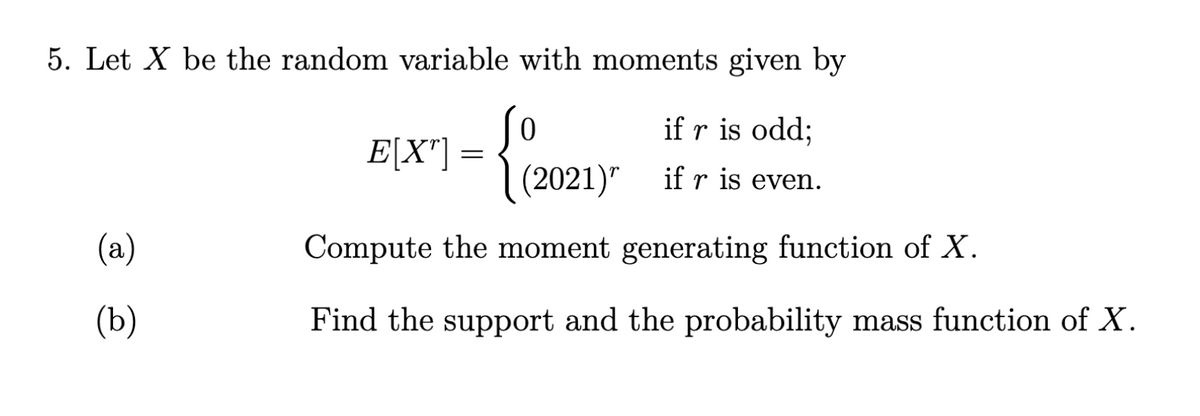 5. Let X be the random variable with moments given by
if r is odd;
if r is even.
(a)
(b)
0
(2021)
Compute the moment generating function of X.
Find the support and the probability mass function of X.
E[X"]=
=