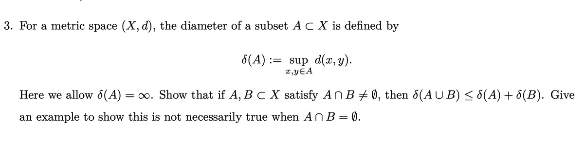 3. For a metric space (X, d), the diameter of a subset AC X is defined by
8(A)
:= sup d(x, y).
x,yƐA
Here we allow 8(A)
= ∞. Show that if A, B C X satisfy ANB + Ø, then 8(AU B) < 8(A) + 8(B). Give
an example to show this is not necessarily true when AN B = Ø.
