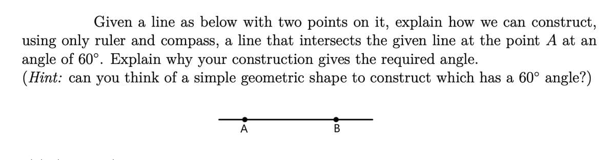 Given a line as below with two points on it, explain how we can construct,
using only ruler and compass, a line that intersects the given line at the point A at an
angle of 60°. Explain why your construction gives the required angle.
(Hint: can you think of a simple geometric shape to construct which has a 60° angle?)
A
B
В
