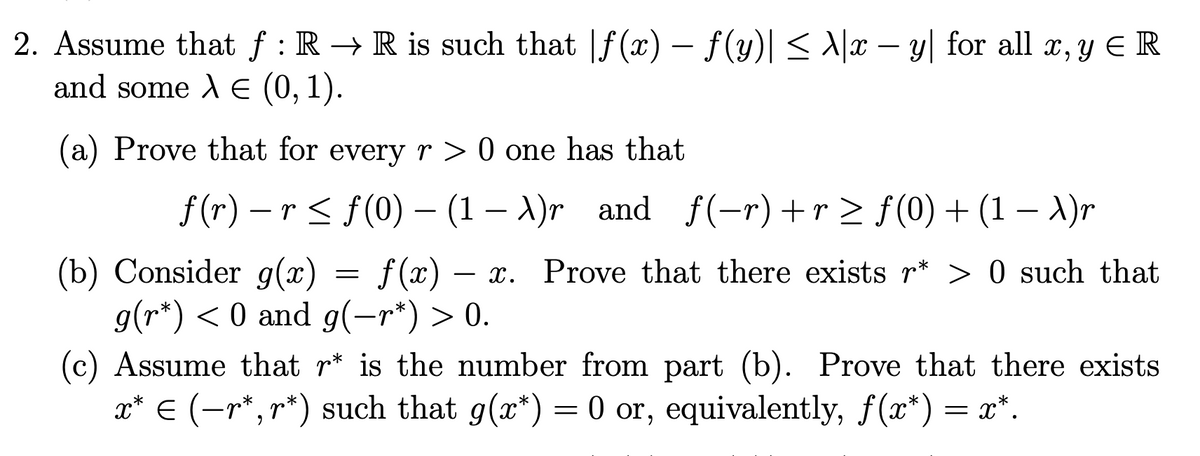 2. Assume that f : R → R is such that |f(x) – f(y)|< \/x – y| for all x, y E R
and some A E (0, 1).
(a) Prove that for every r > 0 one has that
f (r) – r < f(0) – (1 – A)r and f(-r)+r > f(0) + (1 – A)r
(b) Consider g(x) = f(x) –
g(r*) < 0 and g(-r*) > 0.
x. Prove that there exists r* > 0 such that
(c) Assume that r* is the number from part (b). Prove that there exists
x* € (-r*, r*) such that g(x*) = 0 or, equivalently, f(x*) = x*.
