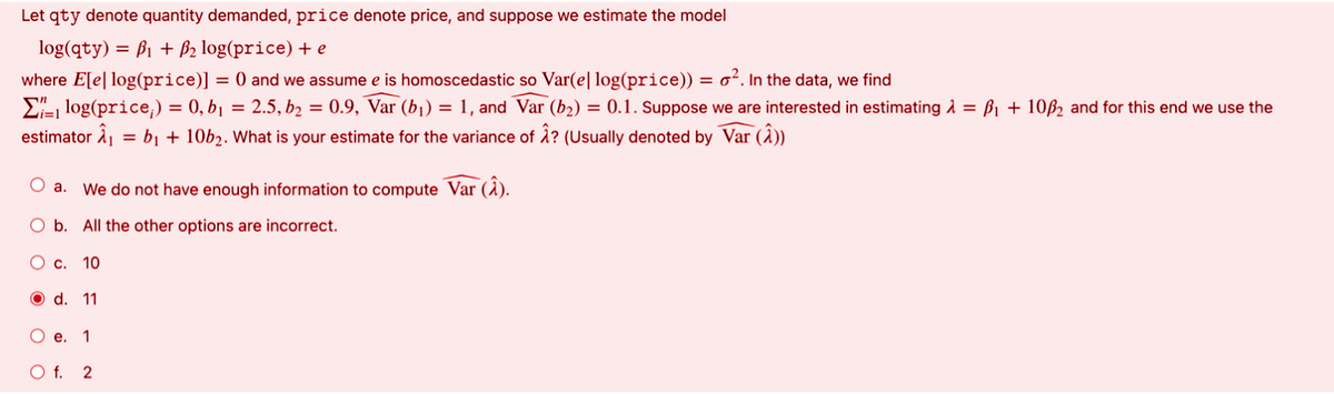 Let qty denote quantity demanded, price denote price, and suppose we estimate the model
log(qty) = ß1 + B2 log(price)+ e
where E[e| log(price)] = 0 and we assume e is homoscedastic so Var(e| log(price)) = o². In the data, we find
E- log(price,) = 0, b1 = 2.5, b2 = 0.9, Var (bj) = 1, and Var (b2) = 0.1. Suppose we are interested in estimating a = B1 + 10B2 and for this end we use the
estimator å1
= b1 + 10b2. What is your estimate for the variance of A? (Usually denoted by Var (Â))
O a.
We do not have enough information to compute Var (Â).
O b. All the other options are incorrect.
О с. 10
O d. 11
Ое. 1
O f. 2
