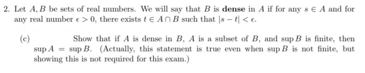 2. Let A, B be sets of real numbers. We will say that B is dense in A if for any s € A and for
any real number e > 0, there exists t € An B such that |s – t| < e.
(c)
sup A = sup B. (Actually, this statement is true even when sup B is not finite, but
showing this is not required for this exam.)
Show that if A is dense in B, A is a subset of B, and sup B is finite, then
