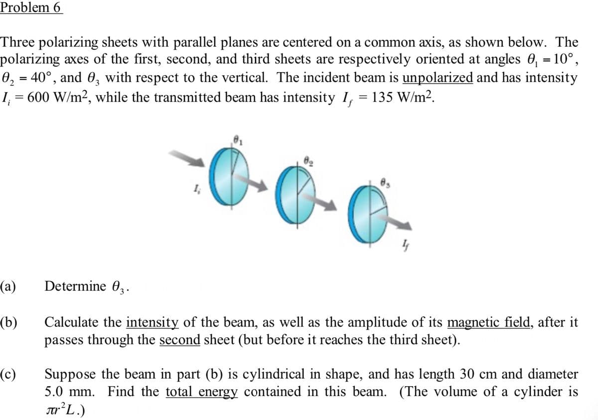 Problem 6
Three polarizing sheets with parallel planes are centered on a common axis, as shown below. The
polarizing axes of the first, second, and third sheets are respectively oriented at angles 0₁ = 10°,
0₂ = 40°, and 0, with respect to the vertical. The incident beam is unpolarized and has intensity
I₁ = 600 W/m², while the transmitted beam has intensity I₁ = 135 W/m².
2
-0-0
(a)
(b)
(c)
Determine 0₂.
3.
4
Calculate the intensity of the beam, as well as the amplitude of its magnetic field, after it
passes through the second sheet (but before it reaches the third sheet).
Suppose the beam in part (b) is cylindrical in shape, and has length 30 cm and diameter
5.0 mm. Find the total energy contained in this beam. (The volume of a cylinder is
TFL.)