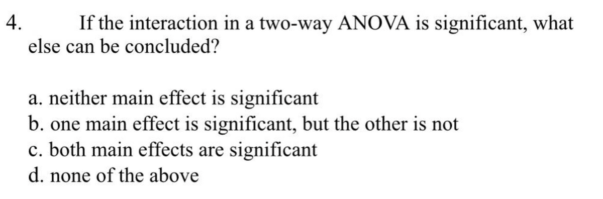 4.
If the interaction in a two-way ANOVA is significant, what
else can be concluded?
a. neither main effect is significant
b. one main effect is significant, but the other is not
c. both main effects are significant
d. none of the above
