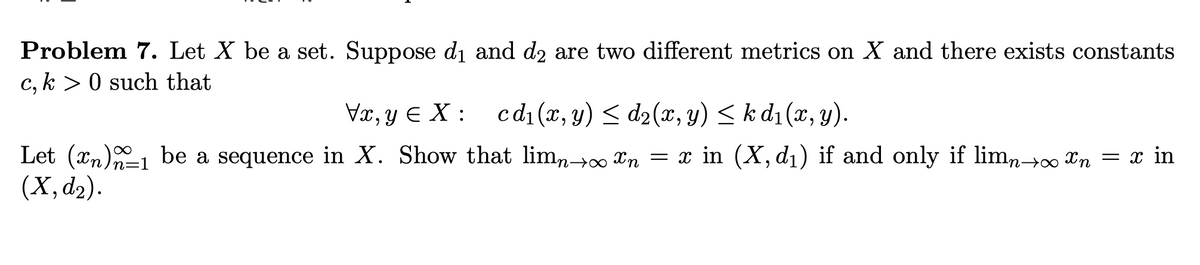 Problem 7. Let X be a set. Suppose di and d2 are two different metrics on X and there exists constants
c, k > 0 such that
Væ, y E X : cd1(x, y) < d2(x, y) < k d1 (x, y).
cd1 (x, y) < d2(x, y) < k d1 (x, y).
Let (xn)1 be a sequence in X. Show that limn→ Xn = x in (X, d1) if and only if limn→ Xn = x in
(Х, d2).
