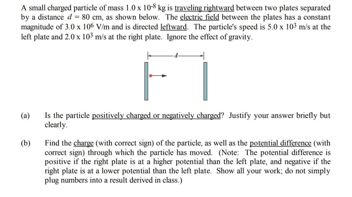 A small charged particle of mass 1.0 x 10-8 kg is traveling rightward between two plates separated
by a distance d = 80 cm, as shown below. The electric field between the plates has a constant
magnitude of 3.0 x 106 V/m and is directed leftward. The particle's speed is 5.0 x 103 m/s at the
left plate and 2.0 x 10³ m/s at the right plate. Ignore the effect of gravity.
F
(a) Is the particle positively charged or negatively charged? Justify your answer briefly but
clearly.
(b)
Find the charge (with correct sign) of the particle, as well as the potential difference (with
correct sign) through which the particle has moved. (Note: The potential difference is
positive if the right plate is at a higher potential than the left plate, and negative if the
right plate is at a lower potential than the left plate. Show all your work; do not simply
plug numbers into a result derived in class.)