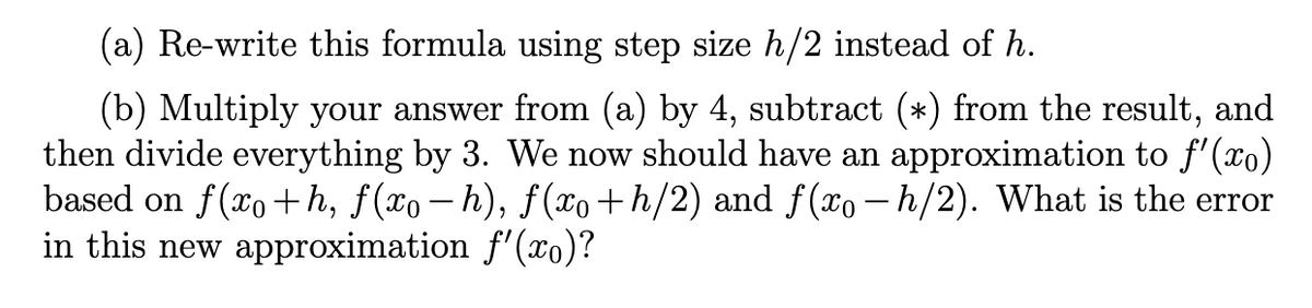 (a) Re-write this formula using step size h/2 instead of h.
(b) Multiply your answer from (a) by 4, subtract (*) from the result, and
then divide everything by 3. We now should have an approximation to ƒ'(xo)
based on f(xo+h, f(x− h), ƒ(xo+h/2) and ƒ(xo – h/2). What is the error
in this new approximation f'(xo)?
-