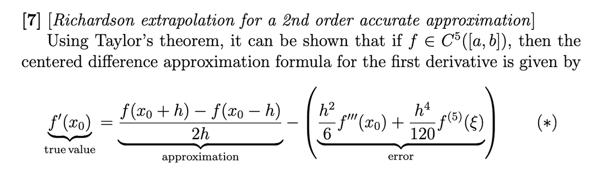 [7] [Richardson extrapolation for a 2nd order accurate approximation]
Using Taylor's theorem, it can be shown that if ƒ € C5 ([a, b]), then the
centered difference approximation formula for the first derivative is given by
f'(xo)
true value
=
f(xo+h)-f(xo - h)
2h
approximation
h²
6
h4
120 (5) (5)
-f"" (xo) +
error
(*)