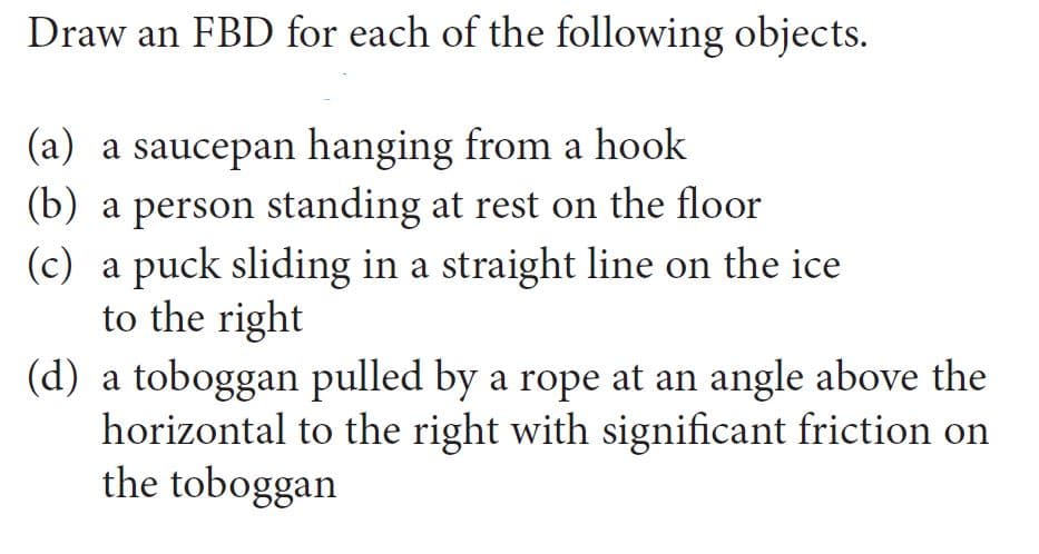 Draw an FBD for each of the following objects.
(a) a saucepan hanging from a hook
(b) a person standing at rest on the floor
(c) a puck sliding in a straight line on the ice
to the right
(d) a toboggan pulled by a rope at an angle above the
horizontal to the right with significant friction on
the toboggan
