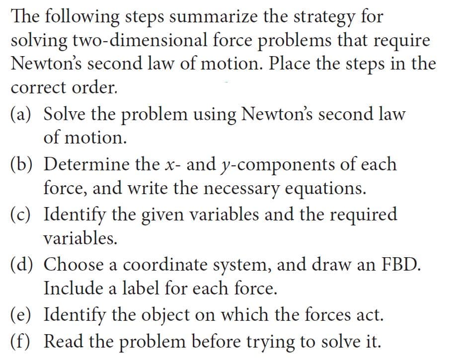 The following steps summarize the strategy for
solving two-dimensional force problems that require
Newton's second law of motion. Place the steps in the
correct order.
(a) Solve the problem using Newton's second law
of motion.
(b) Determine the x- and y-components of each
force, and write the necessary equations.
(c) Identify the given variables and the required
variables.
(d) Choose a coordinate system, and draw an FBD.
Include a label for each force.
(e) Identify the object on which the forces act.
(f) Read the problem before trying to solve it.
