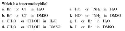 Which is a better nucleophile?
a. Br or C in H20
b. Br or CI in DMSO
c. CH3O or CH;OH in H20
d. CH30 or CH3OH in DMSO
e. HO or NH2 in H20
f. HO or NH, in DMSO
g. F or Br in H20
h. I or Br in DMSO
