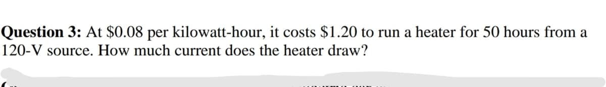 Question 3: At $0.08 per kilowatt-hour, it costs $1.20 to run a heater for 50 hours from a
120-V source. How much current does the heater draw?
