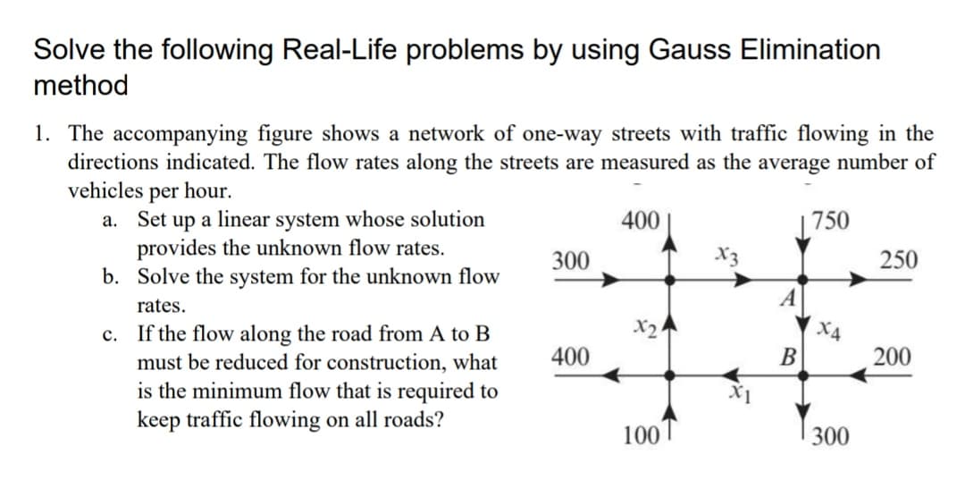 Solve the following Real-Life problems by using Gauss Elimination
method
1. The accompanying figure shows a network of one-way streets with traffic flowing in the
directions indicated. The flow rates along the streets are measured as the average number of
vehicles per hour.
a. Set up a linear system whose solution
provides the unknown flow rates.
b. Solve the system for the unknown flow
400
|750
300
250
rates.
X2
X4
If the flow along the road from A to B
must be reduced for construction, what
is the minimum flow that is required to
keep traffic flowing on all roads?
с.
400
В
200
100
300
