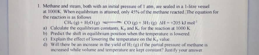 1. Methane and steam, both with an initial pressure of I atm, are sealed in a 1-litre vessel
at 1000K When equilibrium is attained, only 45% of the methane reacted. The equation for
the reaction is as follows
CH. (g) + H2O (g)
CO (g) + 3H2 (g) AH=+205 kJ mol
a) Calculate the equilibrium constants, Kp and K. for the reaction at 1000 K.
b) Predict the shift in equilibrium position when the temperature is lowered.
c) Explain the effect of lowering the temperature on the Kp value.
d) Will there be an increase in the yield of H2 (g) if the partial pressure of methane is
increased while volume and temperature are kept constant? Justify your answer
