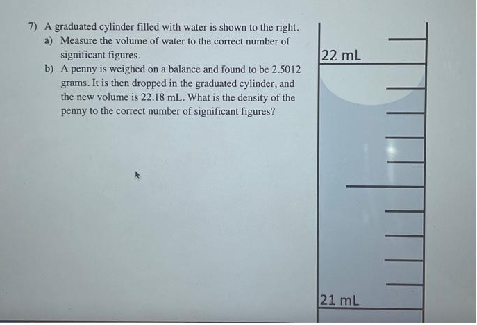 7) A graduated cylinder filled with water is shown to the right.
a) Measure the volume of water to the correct number of
significant figures.
b) A penny is weighed on a balance and found to be 2.5012
grams. It is then dropped in the graduated cylinder, and
the new volume is 22.18 mL. What is the density of the
penny to the correct number of significant figures?
22 mL
21 mL