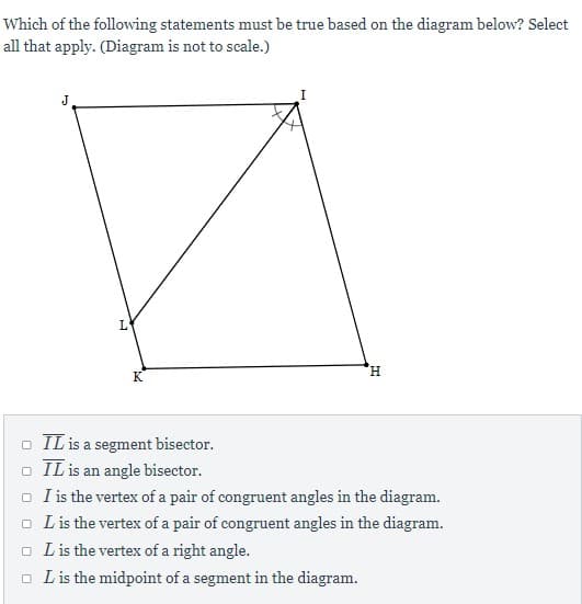 Which of the following statements must be true based on the diagram below? Select
all that apply. (Diagram is not to scale.)
J
L
H.
K
o IL is a segment bisector.
o IL is an angle bisector.
o I is the vertex of a pair of congruent angles in the diagram.
o Lis the vertex of a pair of congruent angles in the diagram.
o L is the vertex of a right angle.
o Lis the midpoint of a segment in the diagram.
