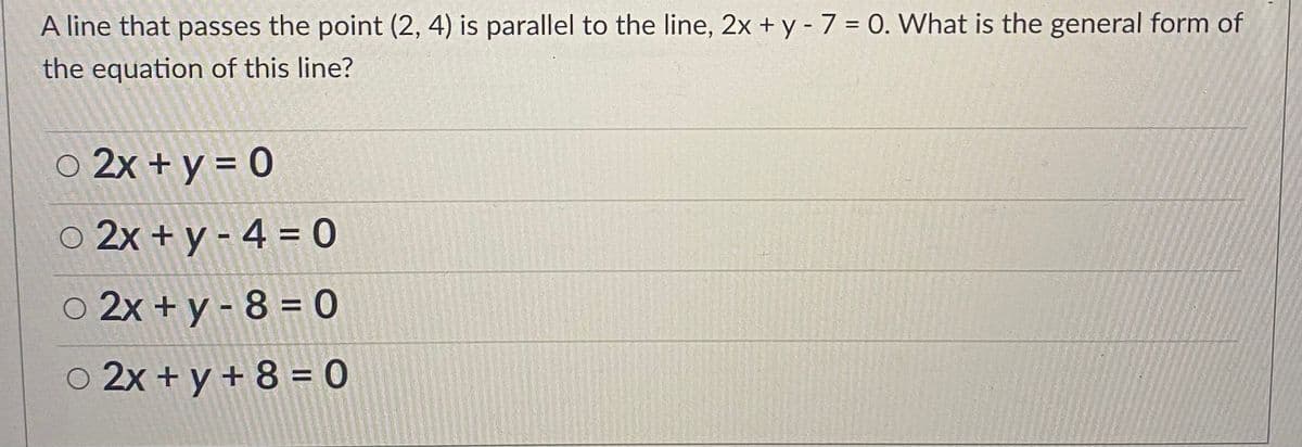 A line that passes the point (2, 4) is parallel to the line, 2x + y - 7 = 0. What is the general form of
the equation of this line?
o 2x + y = 0
o 2x + y - 4 = 0
o 2x + y - 8 = 0
o 2x + y + 8 = 0
