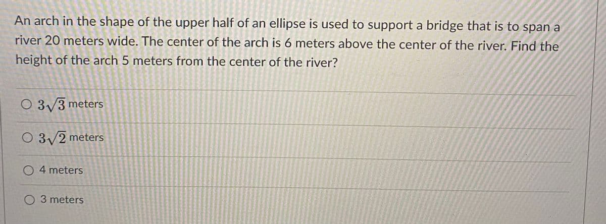 An arch in the shape of the upper half of an ellipse is used to support a bridge that is to span a
river 20 meters wide. The center of the arch is 6 meters above the center of the river. Find the
height of the arch 5 meters from the center of the river?
O 3/3 meters
O 3/2 meters
O 4 meters
O 3 meters
