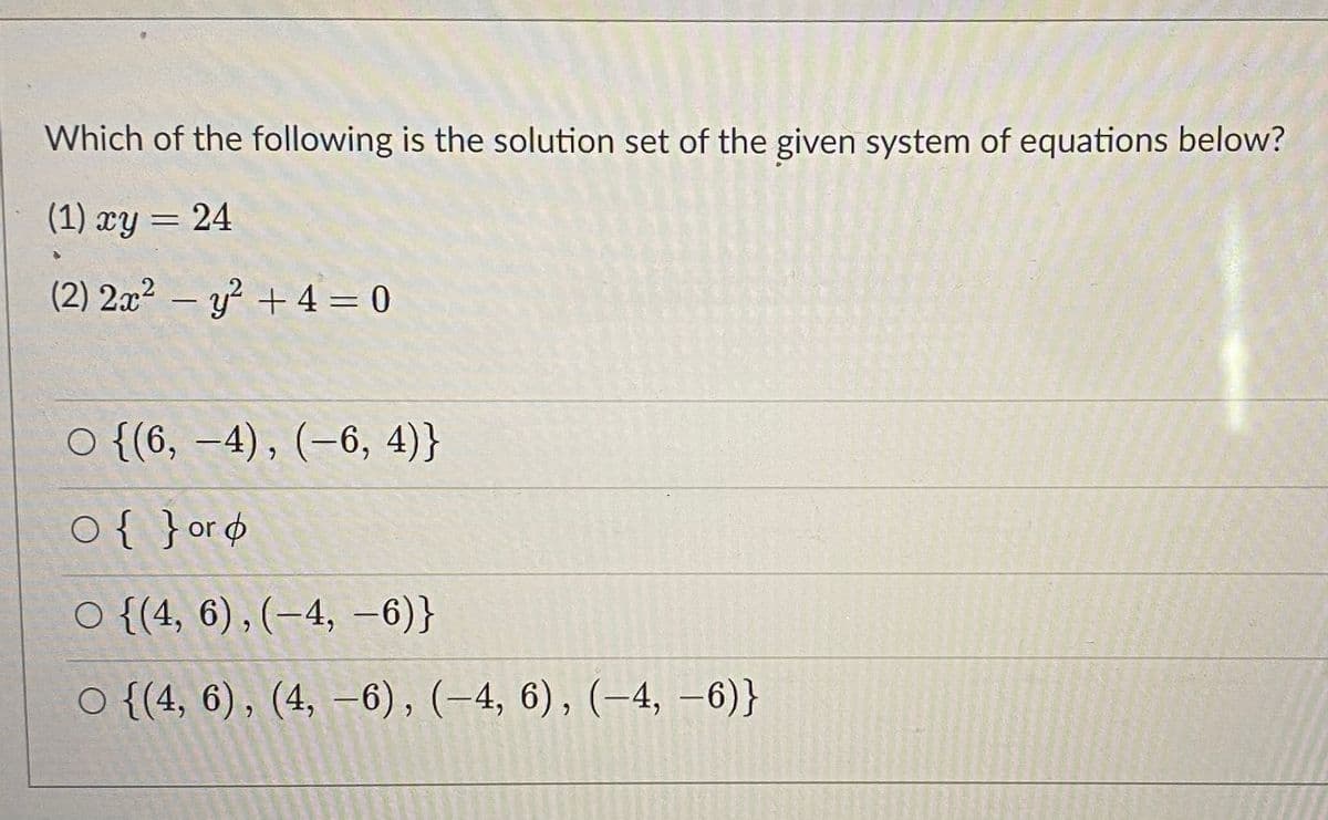 Which of the following is the solution set of the given system of equations below?
(1) xy = 24
(2) 2x² – y² + 4 = 0
o {(6, -4), (-6, 4)}
o{ }or¢
O {(4, 6) , (–4, -6)}
O {(4, 6), (4, –6), (-4, 6), (-4, -6)}
