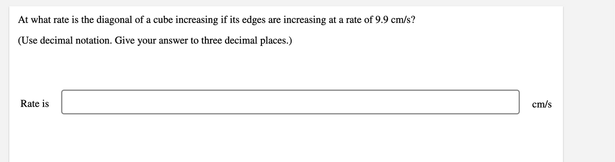 At what rate is the diagonal of a cube increasing if its edges are increasing at a rate of 9.9 cm/s?
(Use decimal notation. Give your answer to three decimal places.)
Rate is
cm/s
