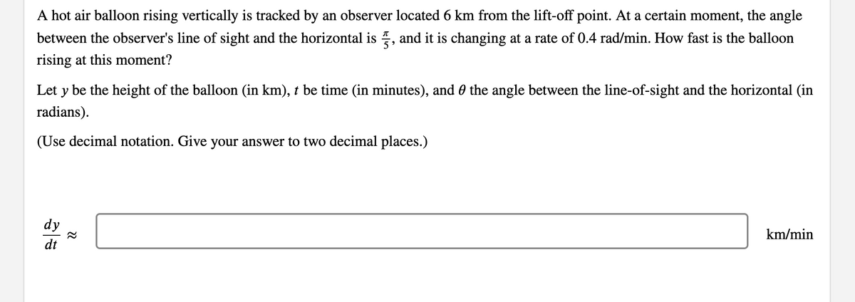 A hot air balloon rising vertically is tracked by an observer located 6 km from the lift-off point. At a certain moment, the angle
between the observer's line of sight and the horizontal is , and it is changing at a rate of 0.4 rad/min. How fast is the balloon
rising at this moment?
Let y be the height of the balloon (in km), t be time (in minutes), and 0 the angle between the line-of-sight and the horizontal (in
radians).
(Use decimal notation. Give your answer to two decimal places.)
dy
km/min
dt
