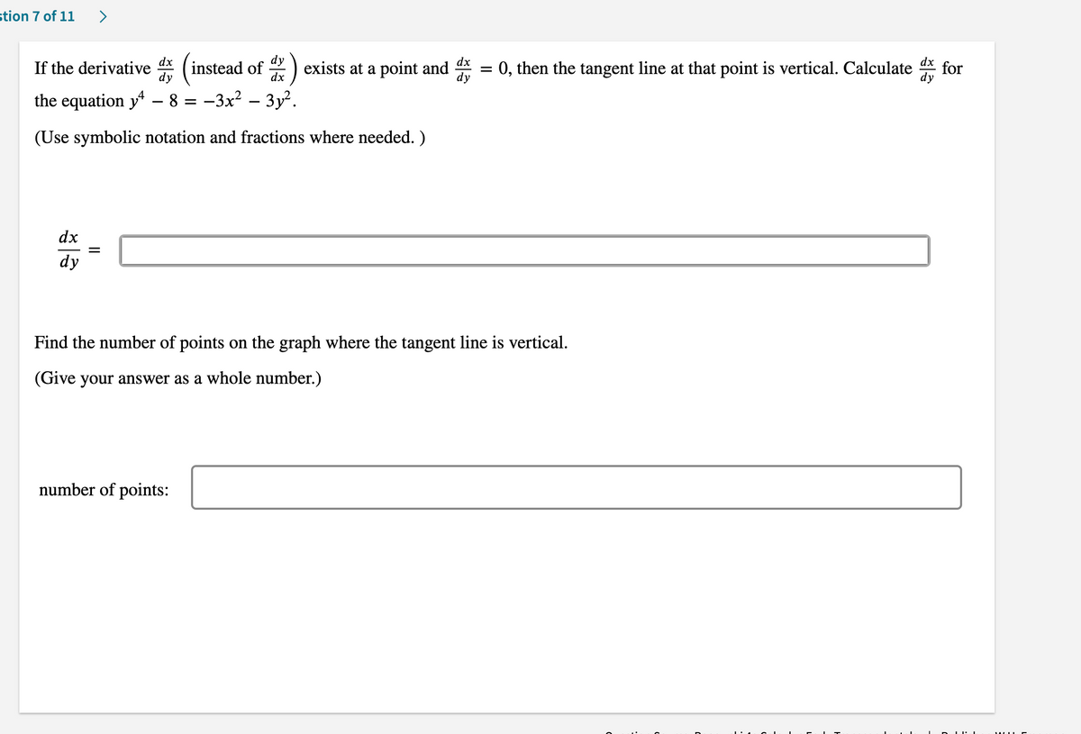 stion 7 of 11
>
dx
If the derivative
instead of
dx
dx
exists at a point and = 0, then the tangent line at that point is vertical. Calculate
for
the equation y - 8 = -3x² – 3y².
(Use symbolic notation and fractions where needed. )
dx
dy
Find the number of points on the graph where the tangent line is vertical.
(Give your answer as a whole number.)
number of points:
II
