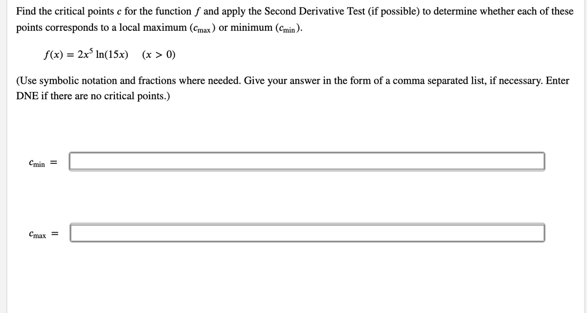 Find the critical points c for the function f and apply the Second Derivative Test (if possible) to determine whether each of these
points corresponds to a local maximum (cmax) or minimum (Cmin ).
f(x)
2x° In(15x)
(x > 0)
(Use symbolic notation and fractions where needed. Give your answer in the form of a comma separated list, if necessary. Enter
DNE if there are no critical points.)
Cmin =
Cmax =
