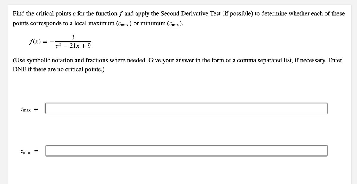 Find the critical points c for the function f and apply the Second Derivative Test (if possible) to determine whether each of these
points corresponds to a local maximum (cmax) or minimum (cmin ).
3
f(x)
= -
x2
— 21х + 9
(Use symbolic notation and fractions where needed. Give your answer in the form of a comma separated list, if necessary. Enter
DNE if there are no critical points.)
Cmax =
Cmin =
