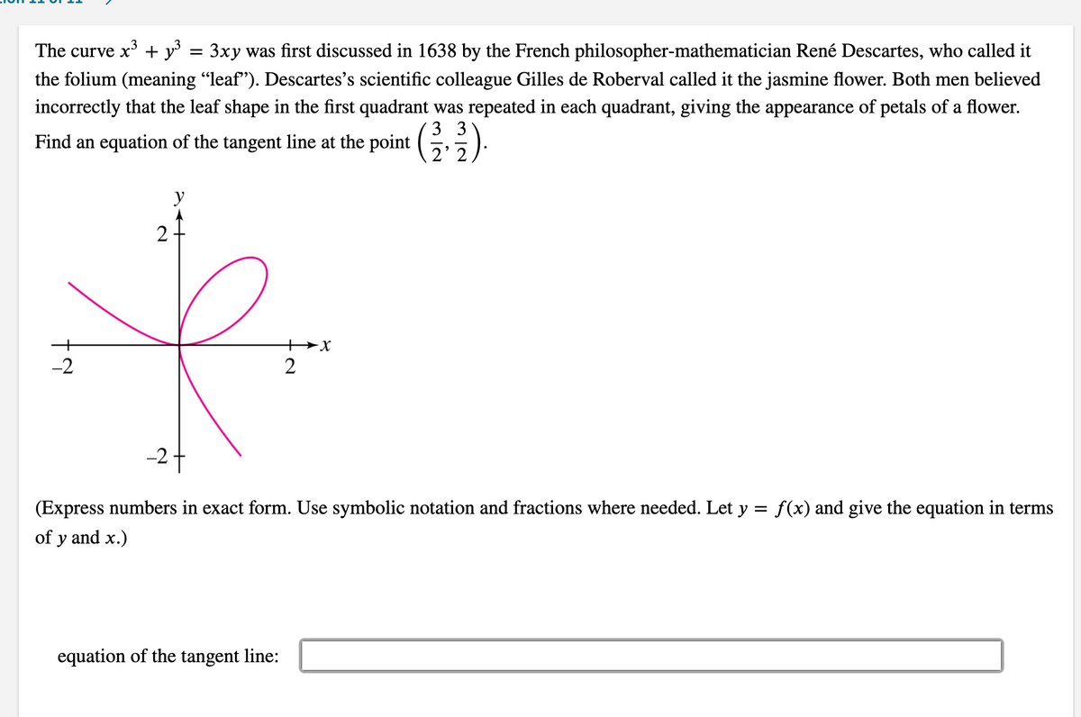 The curve x* + y° = 3xy was first discussed in 1638 by the French philosopher-mathematician René Descartes, who called it
the folium (meaning "leaf"). Descartes's scientific colleague Gilles de Roberval called it the jasmine flower. Both men believed
incorrectly that the leaf shape in the first quadrant was repeated in each quadrant, giving the appearance of petals of a flower.
3 3
Find an equation of the tangent line at the point (,).
2' 2
y
2
+x
-2
-27
(Express numbers in exact form. Use symbolic notation and fractions where needed. Let y = f(x) and give the equation in terms
of y and x.)
equation of the tangent line:
