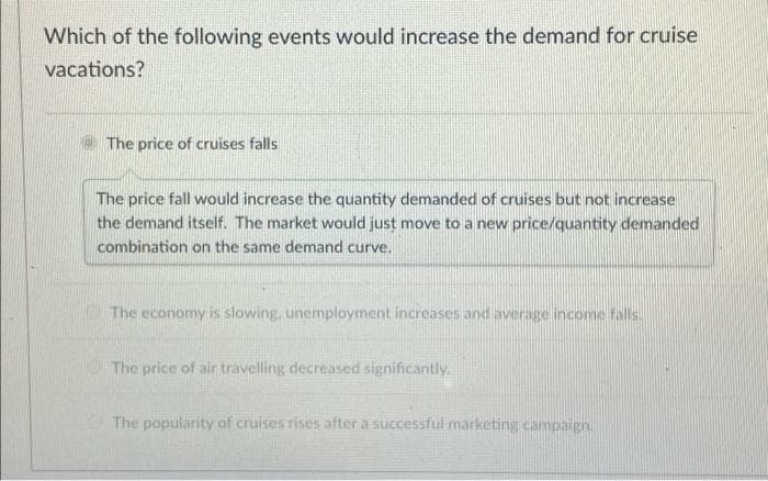 Which of the following events would increase the demand for cruise
vacations?
The price of cruises falls
The price fall would increase the quantity demanded of cruises but not increase
the demand itself. The market would just move to a new price/quantity demanded
combination on the same demand curve.
The economy is slowing, unemployment increases and average income falls.
The price of air travelling decreased significantly.
The popularity of cruises rises after a successful marketing campaign.
