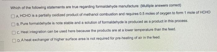 Which of the following statements are true regarding formaldehyde manufacture: (Multiple answers correct)
A. HCHO is a partially oxidized product of methanol combustion and requires 0.5 moles of oxygen to form 1 mole of HCHO
OB, Pure formaldehyde is note stable and a solution of formaldehyde is produced as a product in this process.
C. Heat integration can be used here because the products are at a lower temperature than the feed.
D. A heat exchanger of higher surface area is not required for pre-heating of air in the feed.