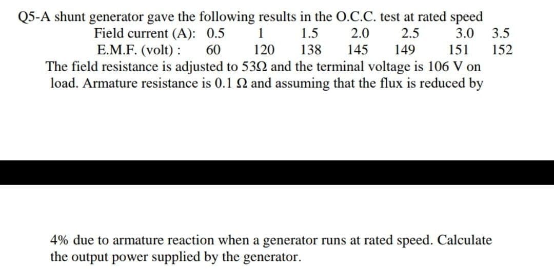 Q5-A shunt generator gave the following results in the O.C.C. test at rated speed
Field current (A): 0.5
E.M.F. (volt) :
1
1.5
2.0
2.5
3.0
3.5
60
120
138
145
149
151
152
The field resistance is adjusted to 532 and the terminal voltage is 106 V on
load. Armature resistance is 0.1 Q and assuming that the flux is reduced by
4% due to armature reaction when a generator runs at rated speed. Calculate
the output power supplied by the generator.
