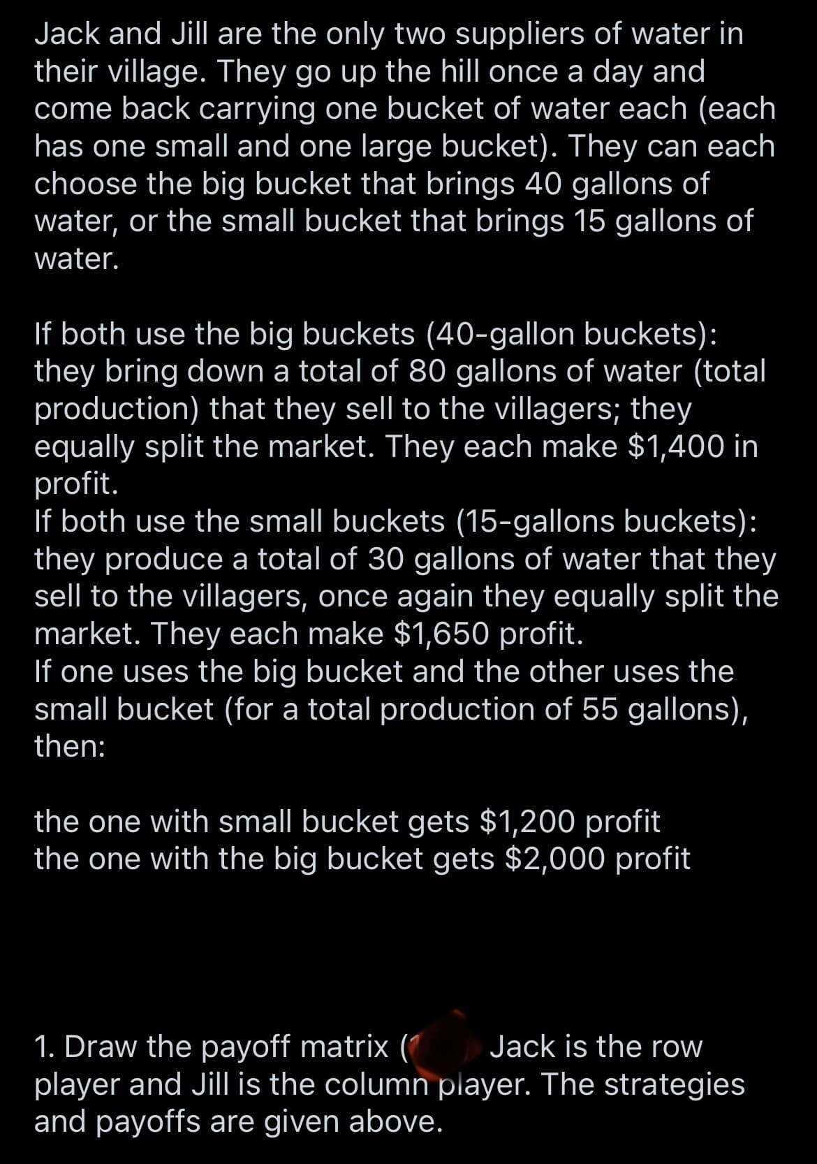 Jack and Jill are the only two suppliers of water in
their village. They go up the hill once a day and
come back carrying one bucket of water each (each
has one small and one large bucket). They can each
choose the big bucket that brings 40 gallons of
water, or the small bucket that brings 15 gallons of
water.
If both use the big buckets (40-gallon buckets):
they bring down a total of 80 gallons of water (total
production) that they sell to the villagers; they
equally split the market. They each make $1,400 in
profit.
If both use the small buckets (15-gallons buckets):
they produce a total of 30 gallons of water that they
sell to the villagers, once again they equally split the
market. They each make $1,650 profit.
If one uses the big bucket and the other uses the
small bucket (for a total production of 55 gallons),
then:
the one with small bucket gets $1,200 profit
the one with the big bucket gets $2,000 profit
Jack is the row
1. Draw the payoff matrix (1
player and Jill is the column player. The strategies
and payoffs are given above.
