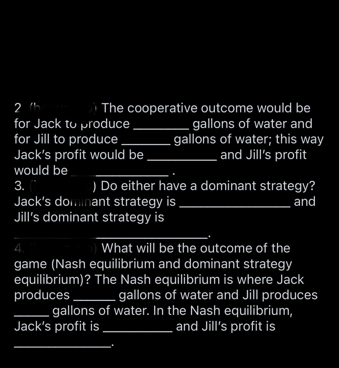 2 (b
for Jack to produce
for Jill to produce
Jack's profit would be
The cooperative outcome would be
gallons of water and
gallons of water; this way
and Jill's profit
would be
3.
) Do either have a dominant strategy?
Jack's doinant strategy is
Jill's dominant strategy is
and
4.
game (Nash equilibrium and dominant strategy
equilibrium)? The Nash equilibrium is where Jack
produces
gallons of water. In the Nash equilibrium,
Jack's profit is
What will be the outcome of the
gallons of water and Jill produces
and Jill's profit is
