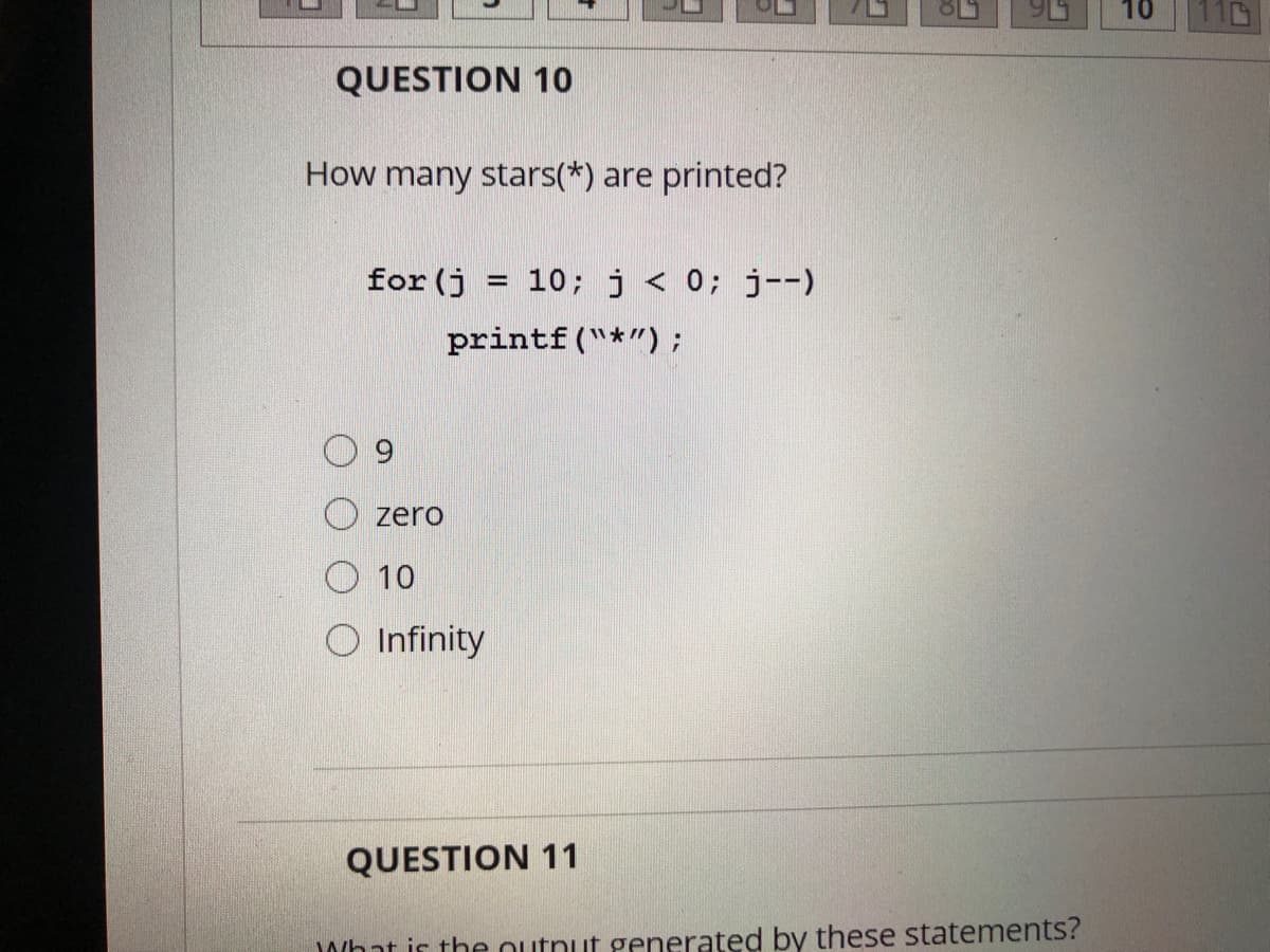 10
QUESTION 10
How many stars(*) are printed?
for (j = 10; j< 0; j--)
printf("*");
6.
zero
O 10
Infinity
QUESTION 11
What is the outnut generated by these statements?
