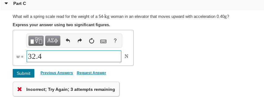 Part C
What will a spring scale read for the weight of a 54-kg woman in an elevator that moves upward with acceleration 0.40g?
Express your answer using two significant figures.
Nνα ΑΣφ
w = 32.4
Submit
Previous Answers
Request Answer
X Incorrect; Try Again; 3 attempts remaining
