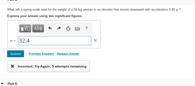 What will a spring scale read for the weight of a 54-kg woman in an elevator that moves downward with acceleration 0.40 g ?
Express your answer using two significant figures.
Hνα ΑΣφ
w = 32.4
N
Submit
Previous Answers Request Answer
X Incorrect; Try Again; 5 attempts remaining
Part E
